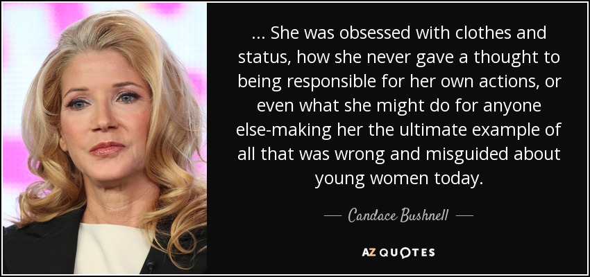 . . . She was obsessed with clothes and status, how she never gave a thought to being responsible for her own actions, or even what she might do for anyone else-making her the ultimate example of all that was wrong and misguided about young women today. - Candace Bushnell