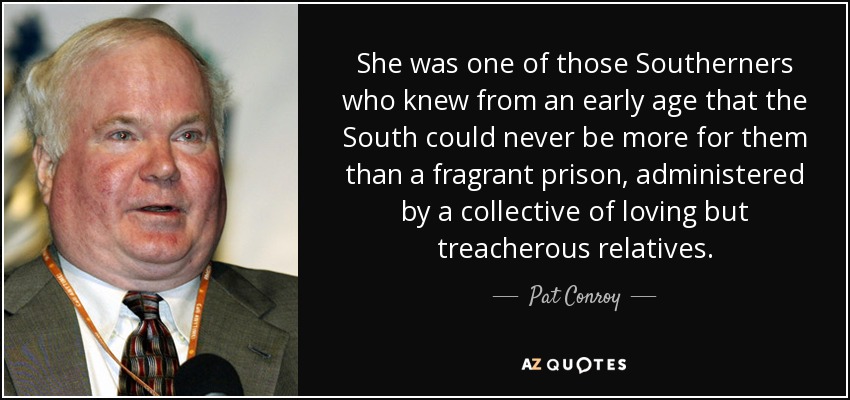 She was one of those Southerners who knew from an early age that the South could never be more for them than a fragrant prison, administered by a collective of loving but treacherous relatives. - Pat Conroy