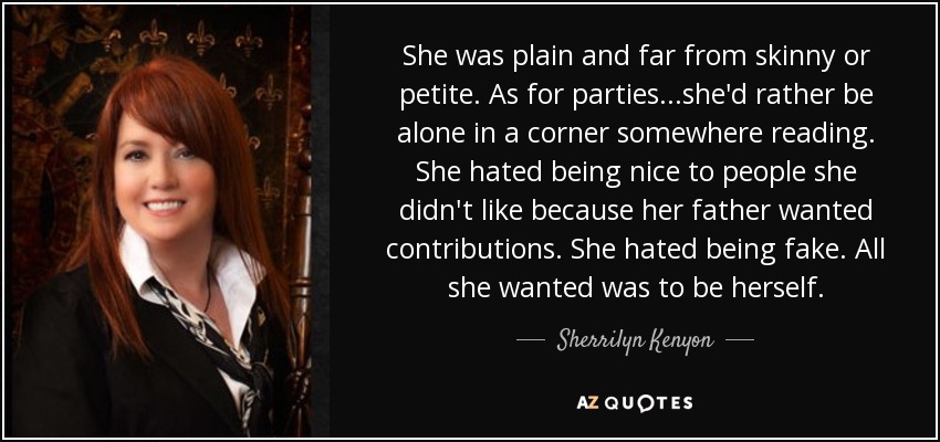 She was plain and far from skinny or petite. As for parties...she'd rather be alone in a corner somewhere reading. She hated being nice to people she didn't like because her father wanted contributions. She hated being fake. All she wanted was to be herself. - Sherrilyn Kenyon