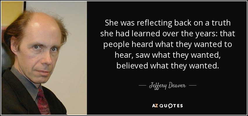 She was reflecting back on a truth she had learned over the years: that people heard what they wanted to hear, saw what they wanted, believed what they wanted. - Jeffery Deaver