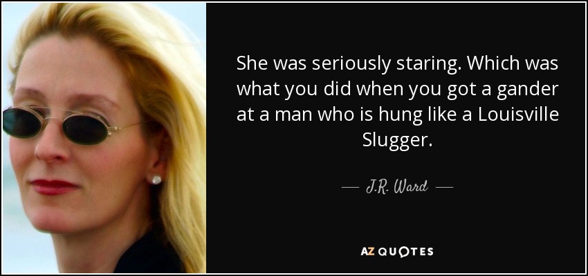 She was seriously staring. Which was what you did when you got a gander at a man who is hung like a Louisville Slugger. - J.R. Ward