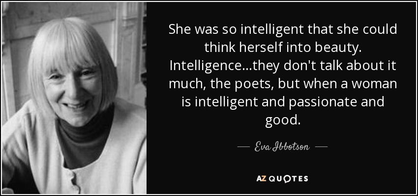 She was so intelligent that she could think herself into beauty. Intelligence...they don't talk about it much, the poets, but when a woman is intelligent and passionate and good. - Eva Ibbotson