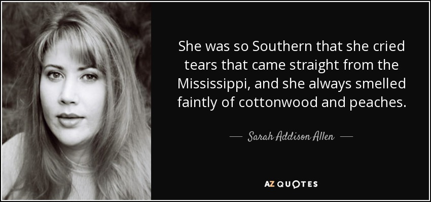 She was so Southern that she cried tears that came straight from the Mississippi, and she always smelled faintly of cottonwood and peaches. - Sarah Addison Allen