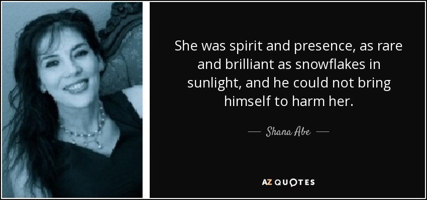 She was spirit and presence, as rare and brilliant as snowflakes in sunlight, and he could not bring himself to harm her. - Shana Abe