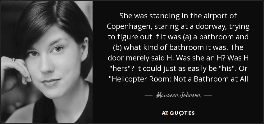 She was standing in the airport of Copenhagen, staring at a doorway, trying to figure out if it was (a) a bathroom and (b) what kind of bathroom it was. The door merely said H. Was she an H? Was H 