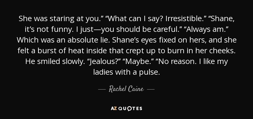 She was staring at you.’’ ‘‘What can I say? Irresistible.’’ ‘‘Shane, it’s not funny. I just—you should be careful.’’ ‘‘Always am.’’ Which was an absolute lie. Shane’s eyes fixed on hers, and she felt a burst of heat inside that crept up to burn in her cheeks. He smiled slowly. ‘‘Jealous?’’ ‘‘Maybe.’’ ‘‘No reason. I like my ladies with a pulse. - Rachel Caine