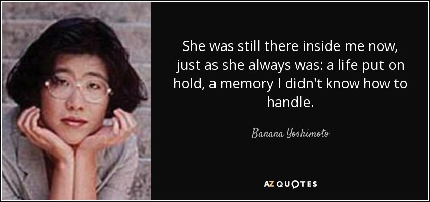She was still there inside me now, just as she always was: a life put on hold, a memory I didn't know how to handle. - Banana Yoshimoto