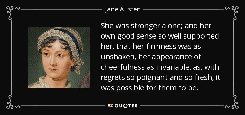 She was stronger alone; and her own good sense so well supported her, that her firmness was as unshaken, her appearance of cheerfulness as invariable, as, with regrets so poignant and so fresh, it was possible for them to be. - Jane Austen
