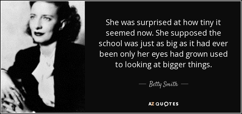 She was surprised at how tiny it seemed now. She supposed the school was just as big as it had ever been only her eyes had grown used to looking at bigger things. - Betty Smith