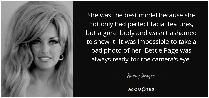 She was the best model because she not only had perfect facial features, but a great body and wasn't ashamed to show it. It was impossible to take a bad photo of her. Bettie Page was always ready for the camera's eye. - Bunny Yeager
