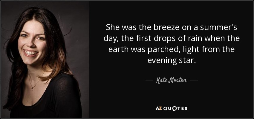 She was the breeze on a summer's day, the first drops of rain when the earth was parched, light from the evening star. - Kate Morton