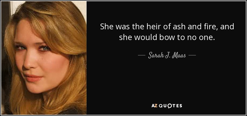 She was the heir of ash and fire, and she would bow to no one. - Sarah J. Maas