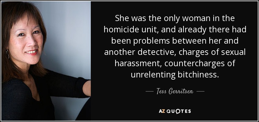 She was the only woman in the homicide unit, and already there had been problems between her and another detective, charges of sexual harassment, countercharges of unrelenting bitchiness. - Tess Gerritsen