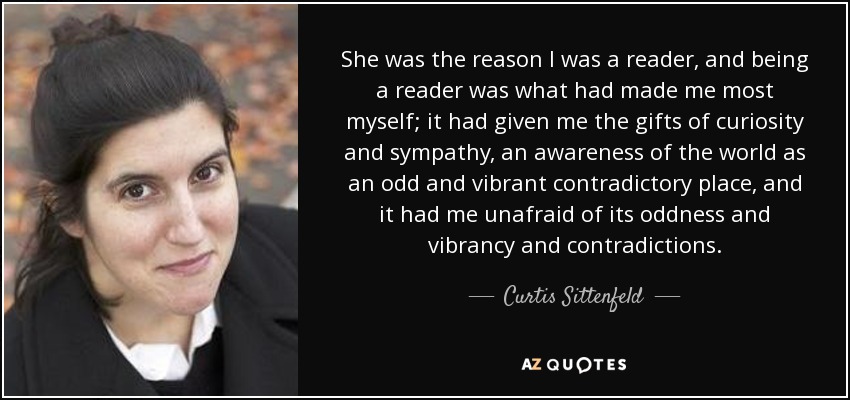 She was the reason I was a reader, and being a reader was what had made me most myself; it had given me the gifts of curiosity and sympathy, an awareness of the world as an odd and vibrant contradictory place, and it had me unafraid of its oddness and vibrancy and contradictions. - Curtis Sittenfeld