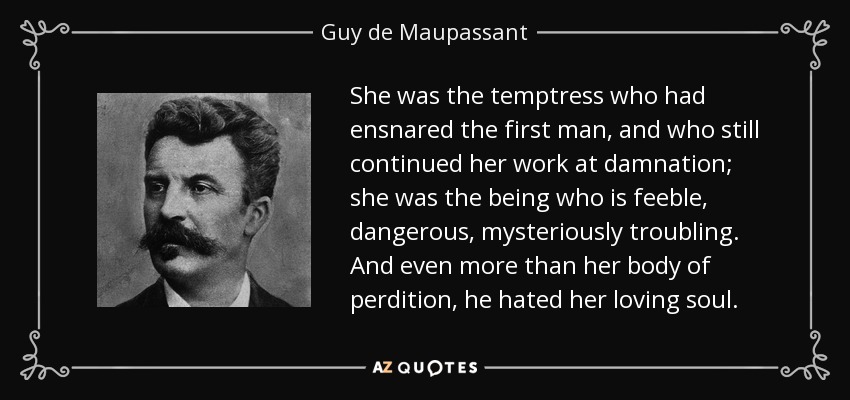 She was the temptress who had ensnared the first man, and who still continued her work at damnation; she was the being who is feeble, dangerous, mysteriously troubling. And even more than her body of perdition, he hated her loving soul. - Guy de Maupassant