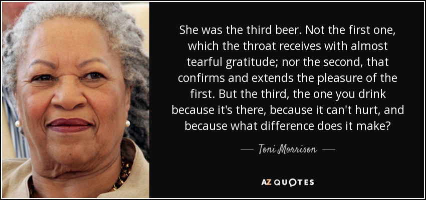 She was the third beer. Not the first one, which the throat receives with almost tearful gratitude; nor the second, that confirms and extends the pleasure of the first. But the third, the one you drink because it's there, because it can't hurt, and because what difference does it make? - Toni Morrison