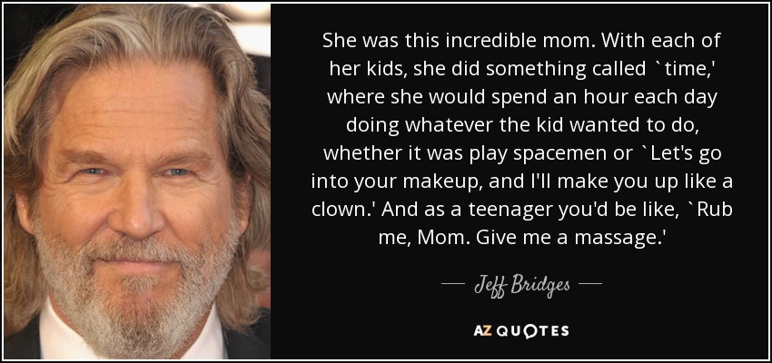 She was this incredible mom. With each of her kids, she did something called `time,' where she would spend an hour each day doing whatever the kid wanted to do, whether it was play spacemen or `Let's go into your makeup, and I'll make you up like a clown.' And as a teenager you'd be like, `Rub me, Mom. Give me a massage.' - Jeff Bridges