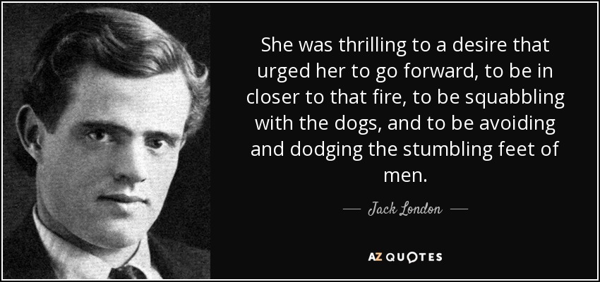 She was thrilling to a desire that urged her to go forward, to be in closer to that fire, to be squabbling with the dogs, and to be avoiding and dodging the stumbling feet of men. - Jack London