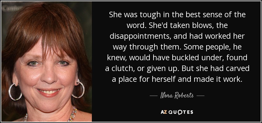 She was tough in the best sense of the word. She'd taken blows, the disappointments, and had worked her way through them. Some people, he knew, would have buckled under, found a clutch, or given up. But she had carved a place for herself and made it work. - Nora Roberts
