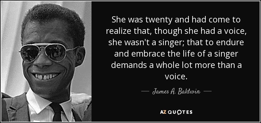 She was twenty and had come to realize that, though she had a voice, she wasn't a singer; that to endure and embrace the life of a singer demands a whole lot more than a voice. - James A. Baldwin