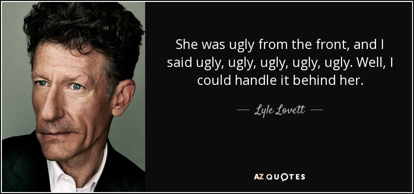 She was ugly from the front, and I said ugly, ugly, ugly, ugly, ugly. Well, I could handle it behind her. - Lyle Lovett