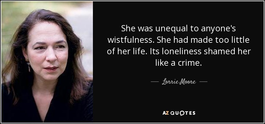 She was unequal to anyone's wistfulness. She had made too little of her life. Its loneliness shamed her like a crime. - Lorrie Moore