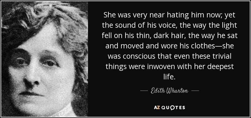 She was very near hating him now; yet the sound of his voice, the way the light fell on his thin, dark hair, the way he sat and moved and wore his clothes—she was conscious that even these trivial things were inwoven with her deepest life. - Edith Wharton