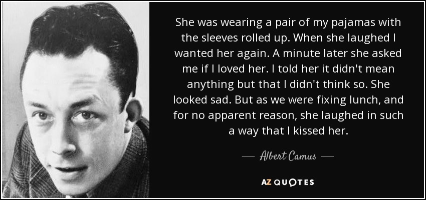 She was wearing a pair of my pajamas with the sleeves rolled up. When she laughed I wanted her again. A minute later she asked me if I loved her. I told her it didn't mean anything but that I didn't think so. She looked sad. But as we were fixing lunch, and for no apparent reason, she laughed in such a way that I kissed her. - Albert Camus