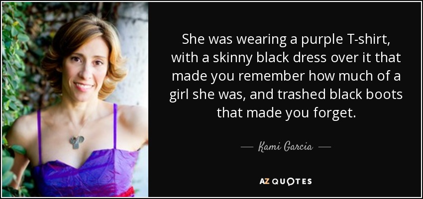 She was wearing a purple T-shirt, with a skinny black dress over it that made you remember how much of a girl she was, and trashed black boots that made you forget. - Kami Garcia