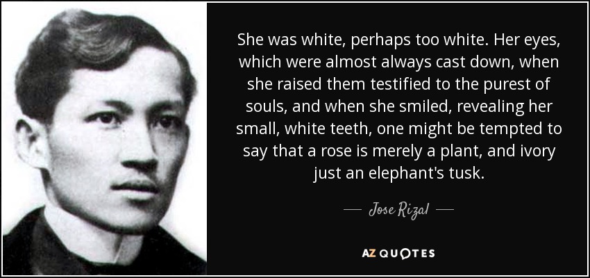 She was white, perhaps too white. Her eyes, which were almost always cast down, when she raised them testified to the purest of souls, and when she smiled, revealing her small, white teeth, one might be tempted to say that a rose is merely a plant, and ivory just an elephant's tusk. - Jose Rizal