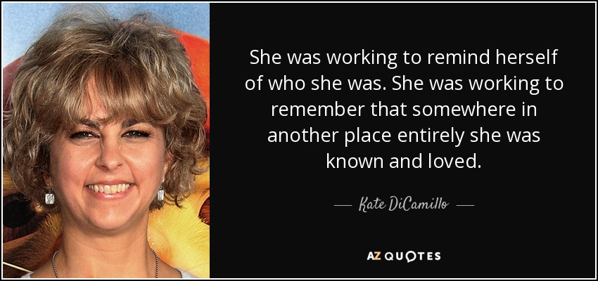 She was working to remind herself of who she was. She was working to remember that somewhere in another place entirely she was known and loved. - Kate DiCamillo