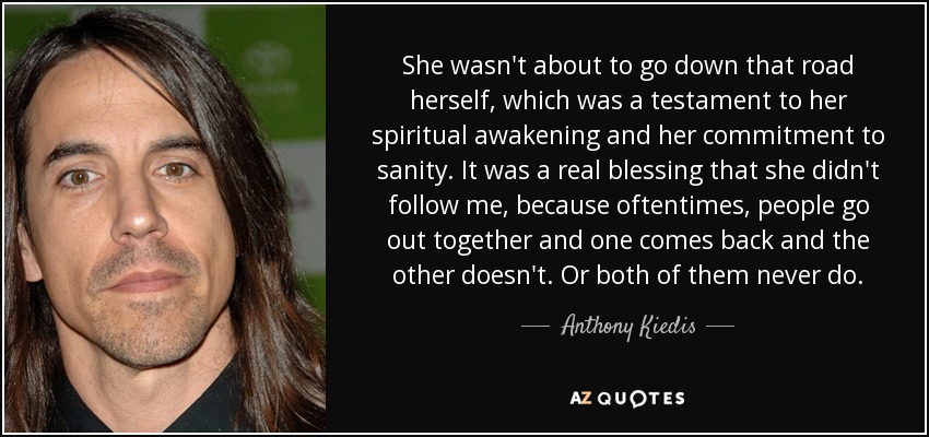 She wasn't about to go down that road herself, which was a testament to her spiritual awakening and her commitment to sanity. It was a real blessing that she didn't follow me, because oftentimes, people go out together and one comes back and the other doesn't. Or both of them never do. - Anthony Kiedis