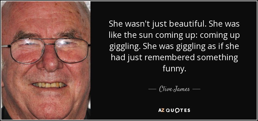 She wasn't just beautiful. She was like the sun coming up: coming up giggling. She was giggling as if she had just remembered something funny. - Clive James