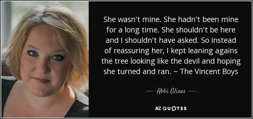 She wasn't mine. She hadn't been mine for a long time. She shouldn't be here and I shouldn't have asked. So instead of reassuring her, I kept leaning agains the tree looking like the devil and hoping she turned and ran. ~ The Vincent Boys - Abbi Glines
