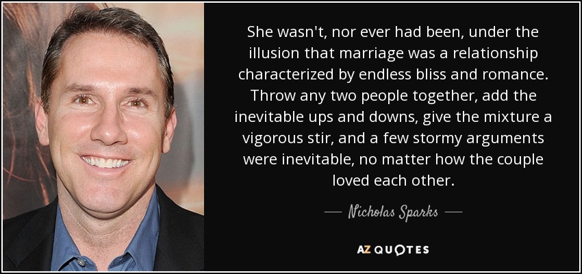 She wasn't, nor ever had been, under the illusion that marriage was a relationship characterized by endless bliss and romance. Throw any two people together, add the inevitable ups and downs, give the mixture a vigorous stir, and a few stormy arguments were inevitable, no matter how the couple loved each other. - Nicholas Sparks