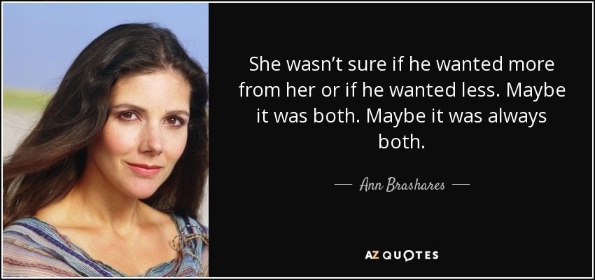 She wasn’t sure if he wanted more from her or if he wanted less. Maybe it was both. Maybe it was always both. - Ann Brashares