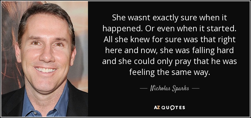 She wasnt exactly sure when it happened. Or even when it started. All she knew for sure was that right here and now, she was falling hard and she could only pray that he was feeling the same way. - Nicholas Sparks