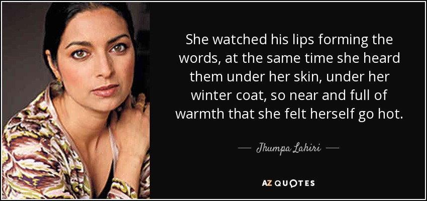 She watched his lips forming the words, at the same time she heard them under her skin, under her winter coat, so near and full of warmth that she felt herself go hot. - Jhumpa Lahiri