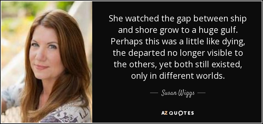 She watched the gap between ship and shore grow to a huge gulf. Perhaps this was a little like dying, the departed no longer visible to the others, yet both still existed, only in different worlds. - Susan Wiggs