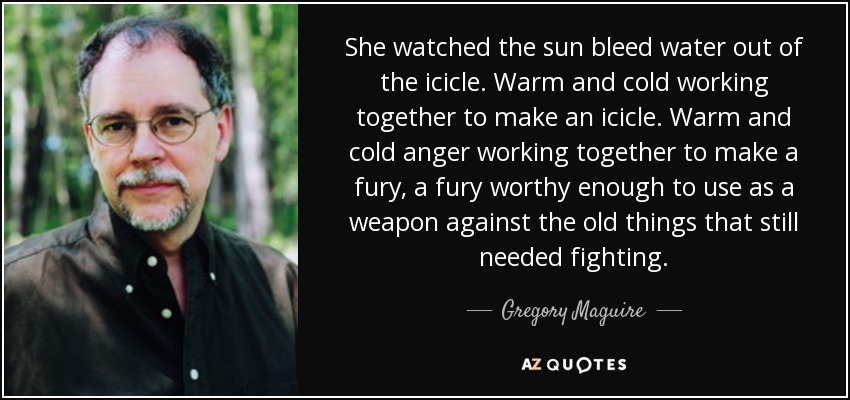 She watched the sun bleed water out of the icicle. Warm and cold working together to make an icicle. Warm and cold anger working together to make a fury, a fury worthy enough to use as a weapon against the old things that still needed fighting. - Gregory Maguire