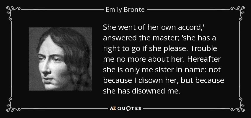 She went of her own accord,' answered the master; 'she has a right to go if she please. Trouble me no more about her. Hereafter she is only me sister in name: not because I disown her, but because she has disowned me. - Emily Bronte