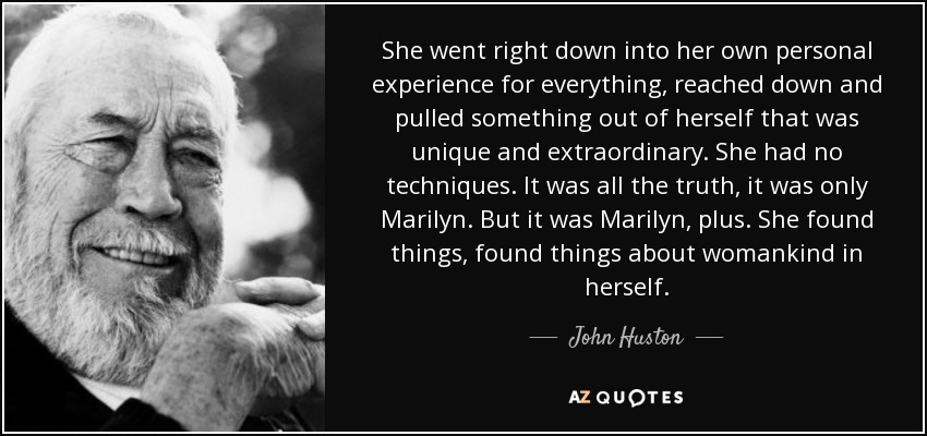 She went right down into her own personal experience for everything, reached down and pulled something out of herself that was unique and extraordinary. She had no techniques. It was all the truth, it was only Marilyn. But it was Marilyn, plus. She found things, found things about womankind in herself. - John Huston