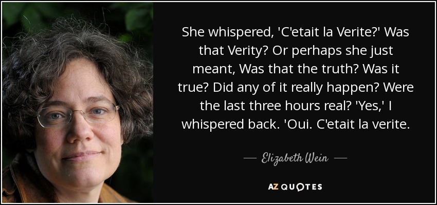 She whispered, 'C'etait la Verite?' Was that Verity? Or perhaps she just meant, Was that the truth? Was it true? Did any of it really happen? Were the last three hours real? 'Yes,' I whispered back. 'Oui. C'etait la verite. - Elizabeth Wein
