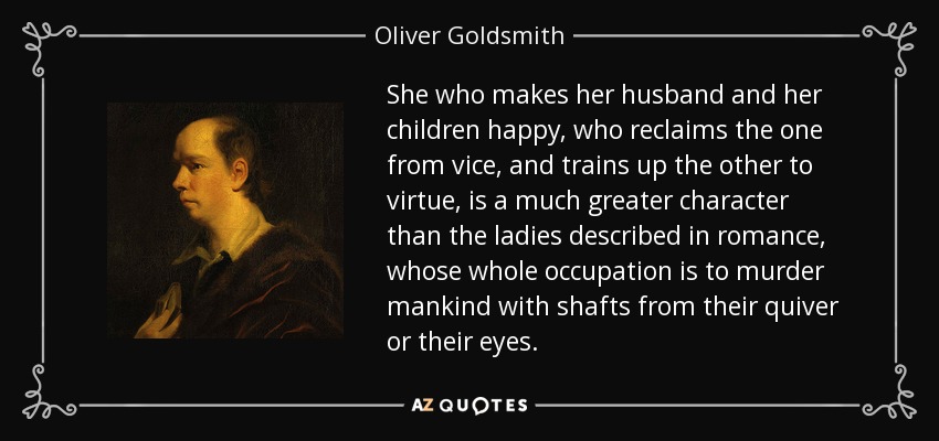 She who makes her husband and her children happy, who reclaims the one from vice, and trains up the other to virtue, is a much greater character than the ladies described in romance, whose whole occupation is to murder mankind with shafts from their quiver or their eyes. - Oliver Goldsmith