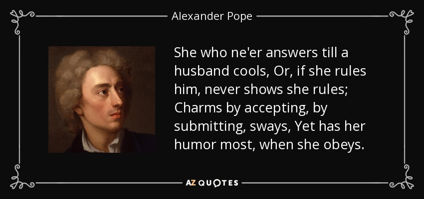 She who ne'er answers till a husband cools, Or, if she rules him, never shows she rules; Charms by accepting, by submitting, sways, Yet has her humor most, when she obeys. - Alexander Pope