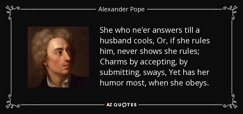 She who ne'er answers till a husband cools, Or, if she rules him, never shows she rules; Charms by accepting, by submitting, sways, Yet has her humor most, when she obeys. - Alexander Pope