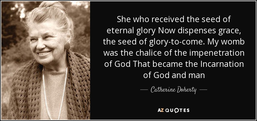 She who received the seed of eternal glory Now dispenses grace, the seed of glory-to-come. My womb was the chalice of the impenetration of God That became the Incarnation of God and man - Catherine Doherty