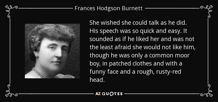 She wished she could talk as he did. His speech was so quick and easy. It sounded as if he liked her and was not the least afraid she would not like him, though he was only a common moor boy, in patched clothes and with a funny face and a rough, rusty-red head. - Frances Hodgson Burnett