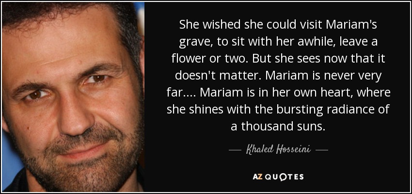 She wished she could visit Mariam's grave, to sit with her awhile, leave a flower or two. But she sees now that it doesn't matter. Mariam is never very far.... Mariam is in her own heart, where she shines with the bursting radiance of a thousand suns. - Khaled Hosseini