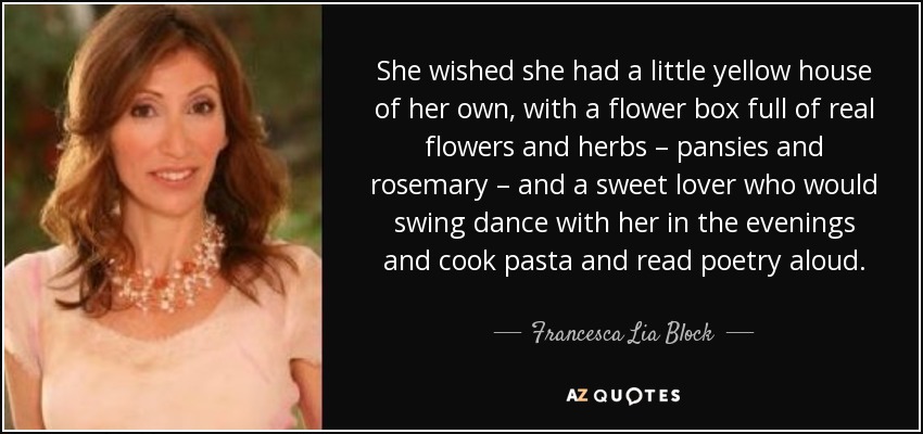 She wished she had a little yellow house of her own, with a flower box full of real flowers and herbs – pansies and rosemary – and a sweet lover who would swing dance with her in the evenings and cook pasta and read poetry aloud. - Francesca Lia Block